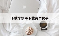 下载个快手下载两个快手,在一个快手上怎么下载两个快手