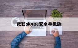 微软skype安卓手机版,微软skype安卓手机版如何使用