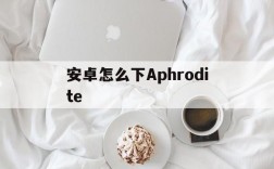 安卓怎么下Aphrodite,安卓怎么下载tiktok国际版