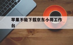 苹果不能下载京东小哥工作台,苹果手机能下载京东小哥app吗