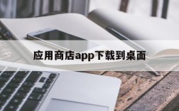 应用商店app下载到桌面,应用商店app下载到桌面找不到