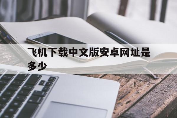 飞机下载中文版安卓网址是多少、飞机下载中文版安卓网址是多少啊