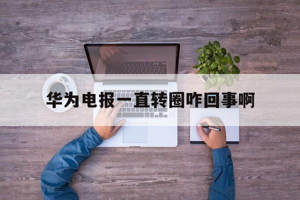 华为电报一直转圈咋回事啊、华为电报一直转圈咋回事啊怎么解决