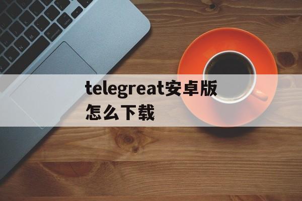 telegreat安卓版怎么下载、telegreat安卓手机怎么下载