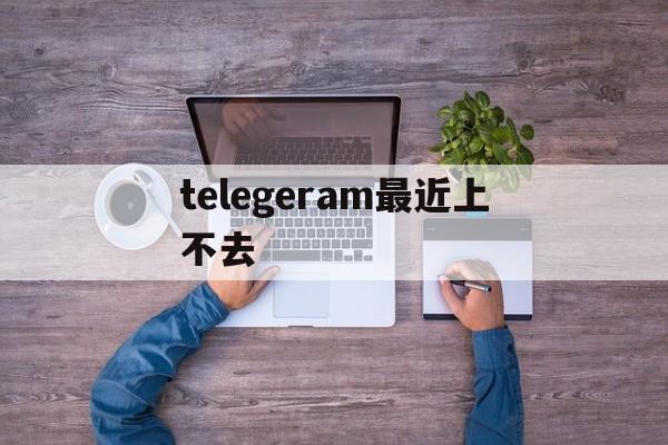 telegeram最近上不去、telegram怎么登录不上去