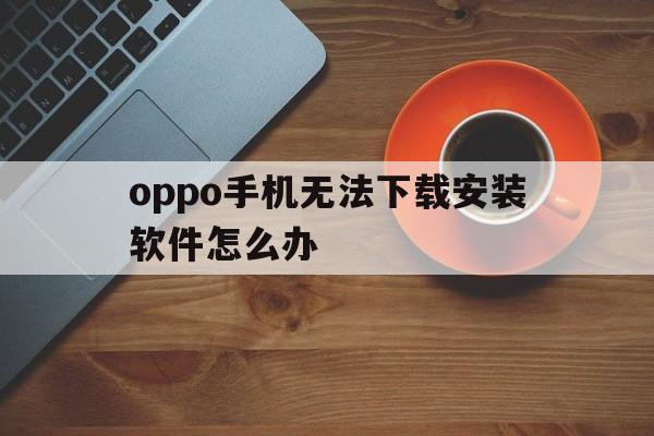 oppo手机无法下载安装软件怎么办、oppo手机下载安装不了是什么原因?