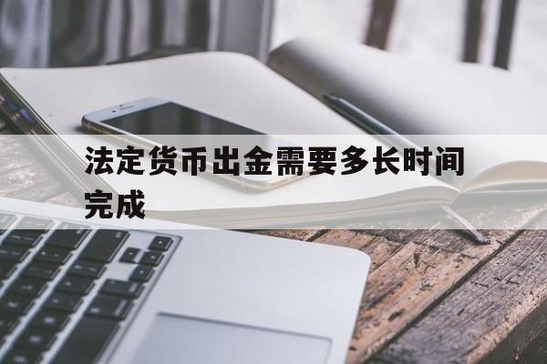 法定货币出金需要多长时间完成、法定货币出金需要多长时间完成的