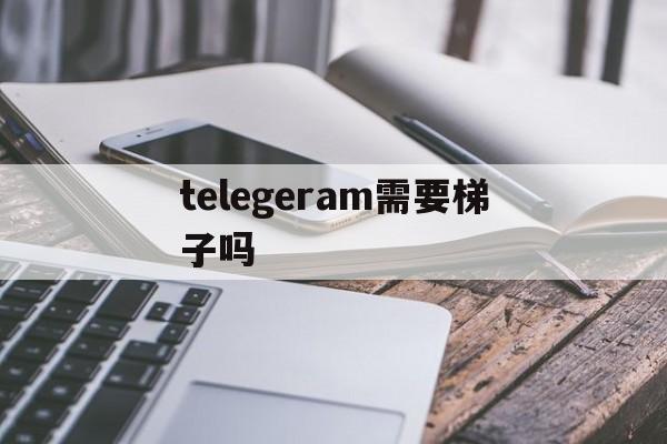 telegeram需要梯子吗的简单介绍