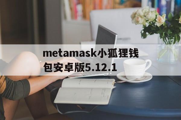 关于metamask小狐狸钱包安卓版5.12.1的信息