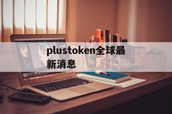 plustoken全球最新消息、plus token全球中文最新消息