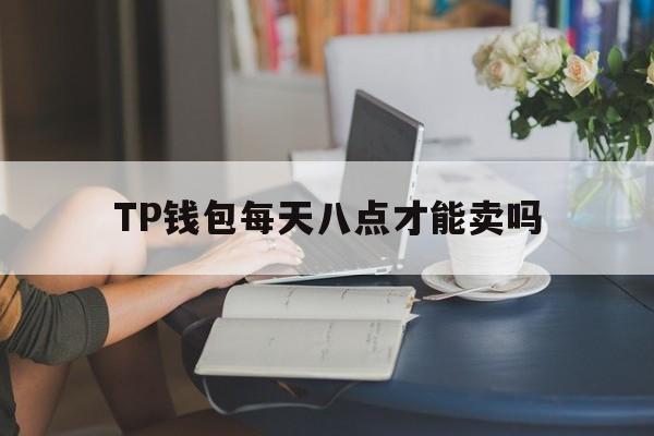 TP钱包每天八点才能卖吗、tp钱包每天八点才能卖吗安全吗