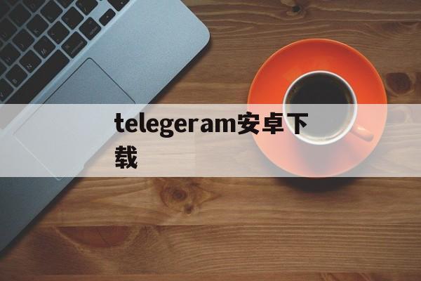 telegeram安卓下载、telegeram安卓下载中文版