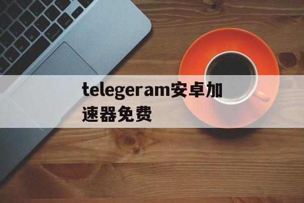 telegeram安卓加速器免费、telegeram安卓加速器免费外国