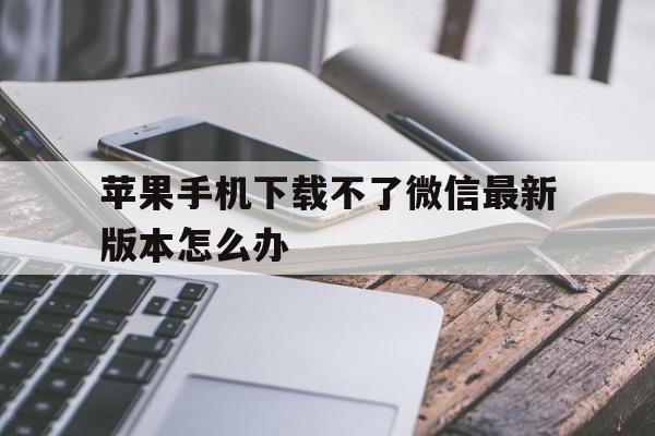 苹果手机下载不了微信最新版本怎么办、苹果手机下载不了微信最新版本怎么办呢