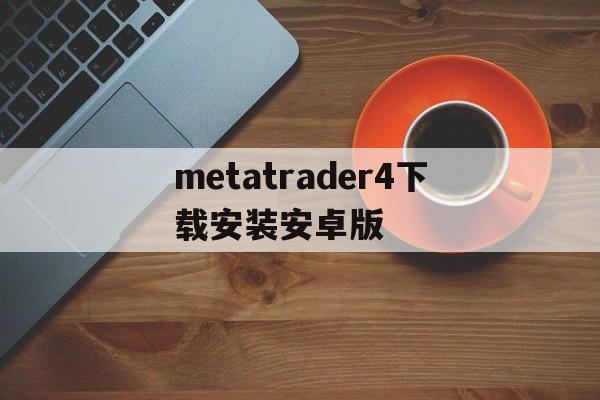 metatrader4下载安装安卓版、metatrader 4安卓手机版下载