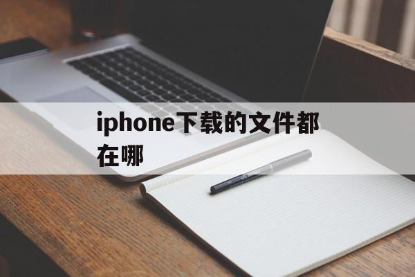 iphone下载的文件都在哪、iphone下载的文件都去哪了