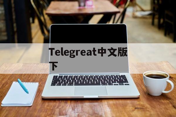 Telegreat中文版下、telegreat中文版下载为什么没网络