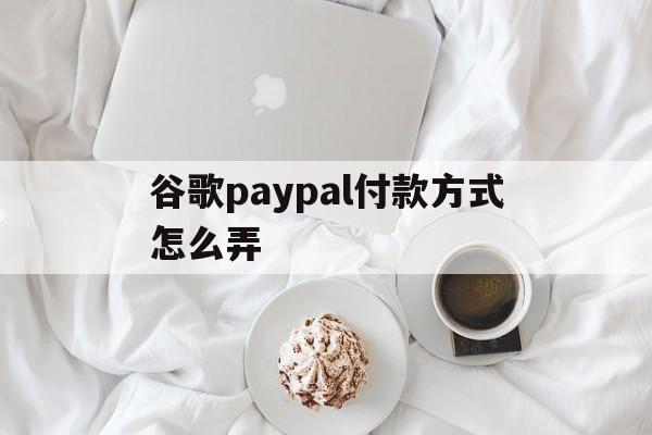 谷歌paypal付款方式怎么弄、谷歌商店paypal付款方式无效