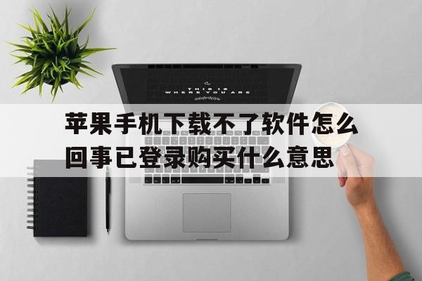 苹果手机下载不了软件怎么回事已登录购买什么意思、apple store已经登录 为什么下载app还需要登录