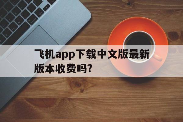 飞机app下载中文版最新版本收费吗?、飞机app下载中文版最新版本收费吗安全吗