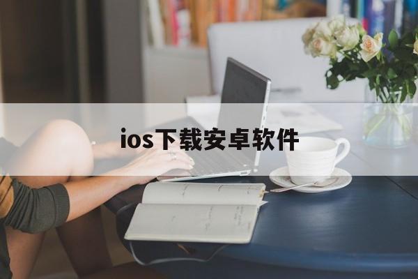 ios下载安卓软件、ios下载安卓软件的网站