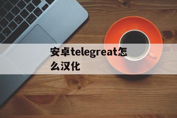 安卓telegreat怎么汉化、telegreat安卓汉化中文版