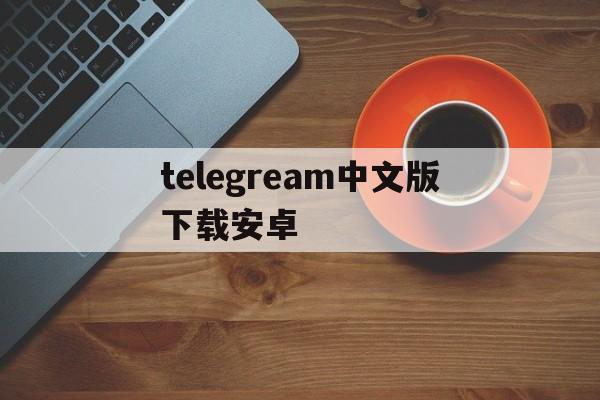 telegream中文版下载安卓、telegeram安卓下载2024