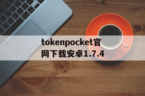 tokenpocket官网下载安卓1.7.4的简单介绍