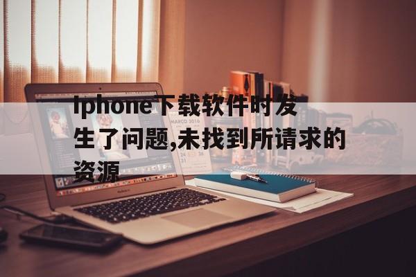 Iphone下载软件时发生了问题,未找到所请求的资源、iphone下载软件时发生了问题,未找到所请求的资源文件