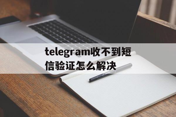 telegram收不到短信验证怎么解决,telegram收不到短信验证怎么解决华为