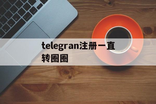 telegran注册一直转圈圈,telegeram注册总是转圈圈