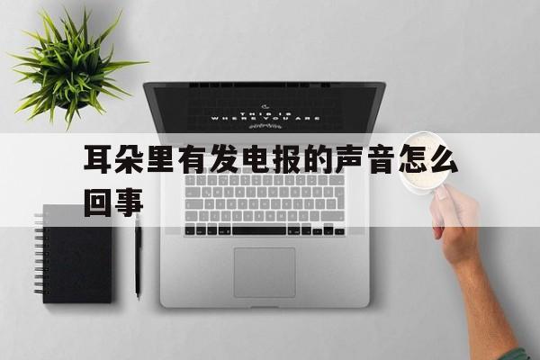 耳朵里有发电报的声音怎么回事,耳朵里有发电报的声音怎么回事啊