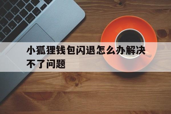 小狐狸钱包闪退怎么办解决不了问题,小狐狸钱包闪退怎么办解决不了问题了