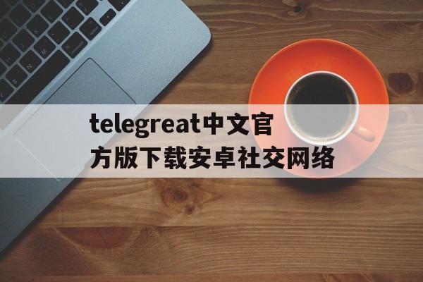 telegreat中文官方版下载安卓社交网络的简单介绍