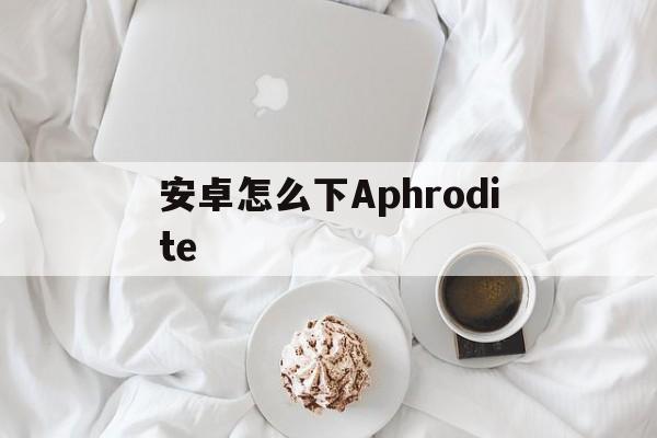 安卓怎么下Aphrodite,安卓怎么下载tiktok国际版