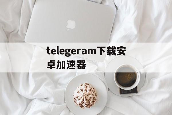 关于telegeram下载安卓加速器的信息