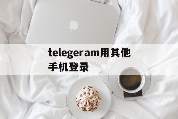 telegeram用其他手机登录,telegram怎么登录原来的账号