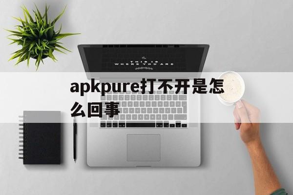 apkpure打不开是怎么回事,apkpure打开了为什么显示错误