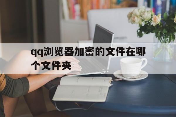 qq浏览器加密的文件在哪个文件夹,浏览器加密的文件在哪个文件夹里