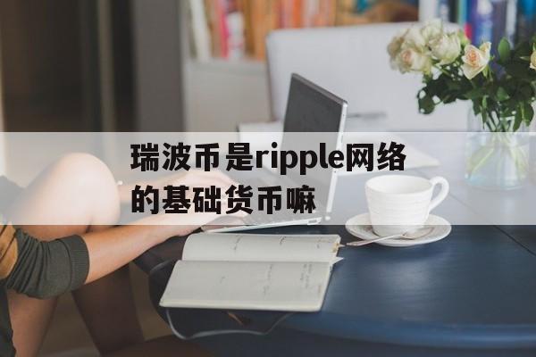 瑞波币是ripple网络的基础货币嘛,瑞波币是ripple网络的基础货币嘛是真的吗