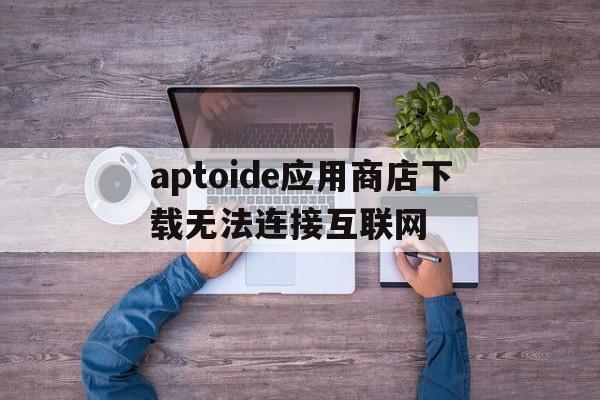 aptoide应用商店下载无法连接互联网的简单介绍