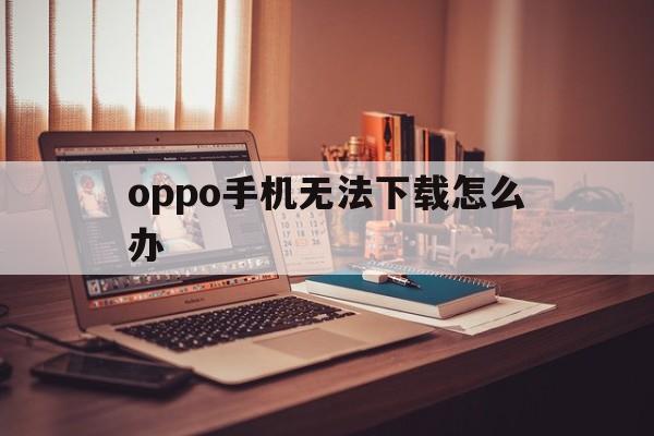 oppo手机无法下载怎么办,oppo手机不能下载是怎么回事