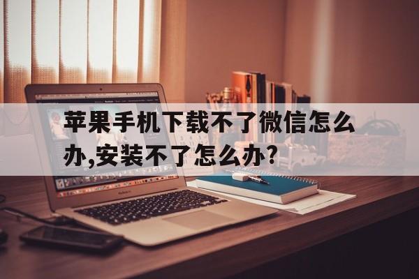 关于苹果手机下载不了微信怎么办,安装不了怎么办?的信息