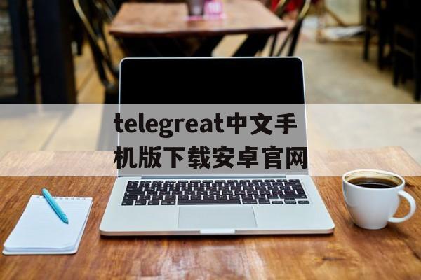 关于telegreat中文手机版下载安卓官网的信息