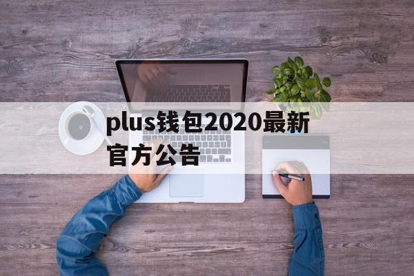 plus钱包2020最新官方公告,plus钱包又要开了20207月份有新的报道吗?