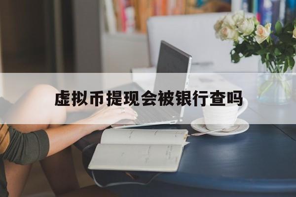 虚拟币提现会被银行查吗,虚拟币提现会被银行查吗安全吗