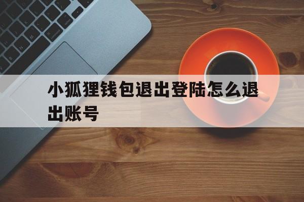 小狐狸钱包退出登陆怎么退出账号的简单介绍