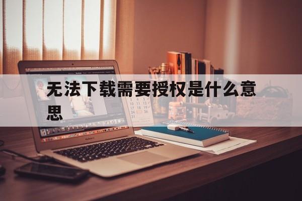 无法下载需要授权是什么意思,显示无法下载app是怎么回事