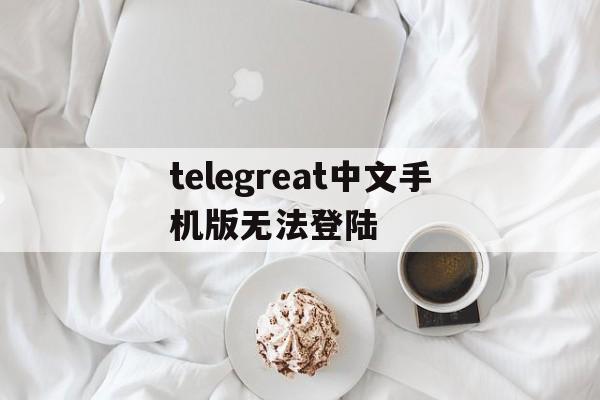 telegreat中文手机版无法登陆的简单介绍