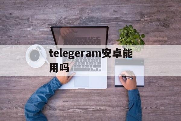 telegeram安卓能用吗,telegreat安卓手机怎么下载